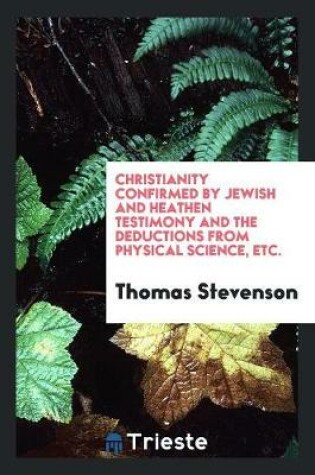 Cover of Christianity Confirmed by Jewish and Heathen Testimony and the Deductions from Physical Science, Etc.