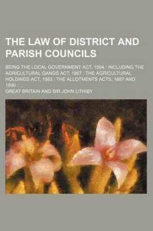 Cover of The Law of District and Parish Councils; Being the Local Government ACT, 1894 Including the Agricultural Gangs ACT, 1867 the Agricultural Holdings ACT, 1883 the Allotments Acts, 1887 and 1890