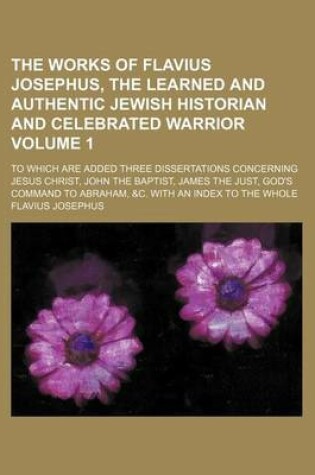 Cover of The Works of Flavius Josephus, the Learned and Authentic Jewish Historian and Celebrated Warrior; To Which Are Added Three Dissertations Concerning Jesus Christ, John the Baptist, James the Just, God's Command to Abraham, &C. Volume 1