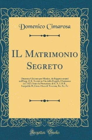 Cover of IL Matrimonio Segreto: Dramma Giocoso per Musica, da Rappresentarsi nell'Imp. E R. Teatro in Via della Pergola, l'Autunno del 1827; Sotto la Protezione di S. A. I. E R., Leopoldo II, Gran-Duca di Toscana, Ec. Ec. Ec (Classic Reprint)