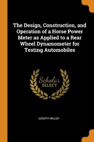 Cover of The Design, Construction, and Operation of a Horse Power Meter as Applied to a Rear Wheel Dynamometer for Testing Automobiles