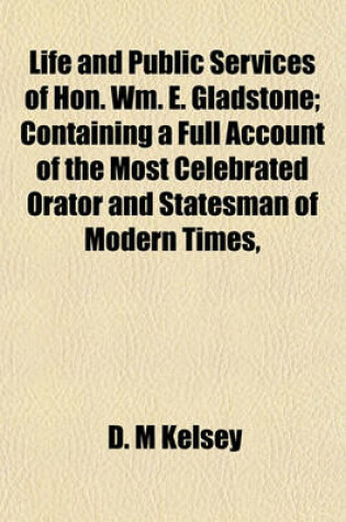 Cover of Life and Public Services of Hon. Wm. E. Gladstone; Containing a Full Account of the Most Celebrated Orator and Statesman of Modern Times,