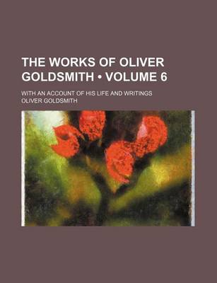 Book cover for The Works of Oliver Goldsmith (Volume 6); With an Account of His Life and Writings