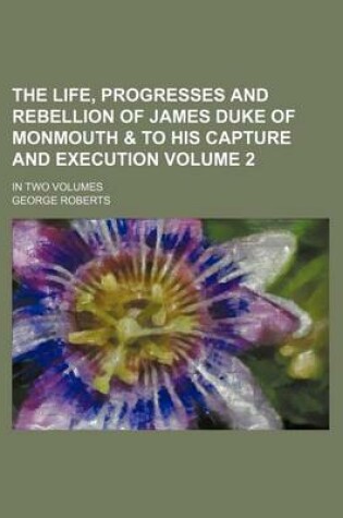 Cover of The Life, Progresses and Rebellion of James Duke of Monmouth & to His Capture and Execution Volume 2; In Two Volumes