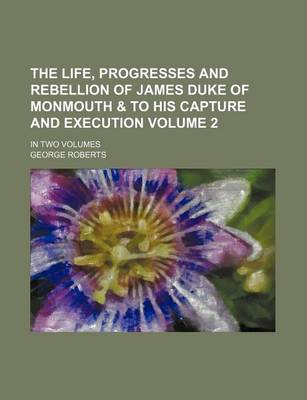 Book cover for The Life, Progresses and Rebellion of James Duke of Monmouth & to His Capture and Execution Volume 2; In Two Volumes