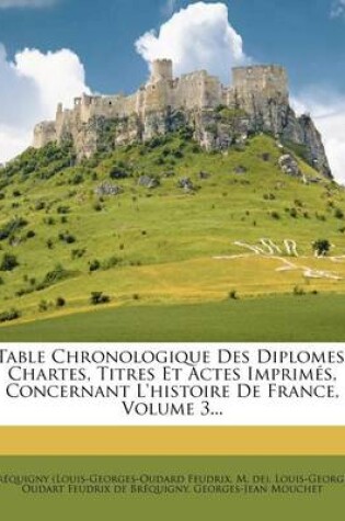 Cover of Table Chronologique Des Diplomes, Chartes, Titres Et Actes Imprimes, Concernant L'Histoire de France, Volume 3...
