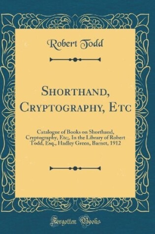 Cover of Shorthand, Cryptography, Etc: Catalogue of Books on Shorthand, Cryptography, Etc;, In the Library of Robert Todd, Esq., Hadley Green, Barnet, 1912 (Classic Reprint)
