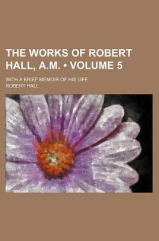 Cover of The Works of Robert Hall, A.M. (Volume 5 ); With a Brief Memoir of His Life