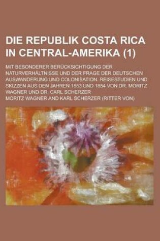 Cover of Die Republik Costa Rica in Central-Amerika; Mit Besonderer Berucksichtigung Der Naturverhaltnisse Und Der Frage Der Deutschen Auswanderung Und Colonisation. Reisestudien Und Skizzen Aus Den Jahren 1853 Und 1854 Von Dr. Moritz Wagner (1)