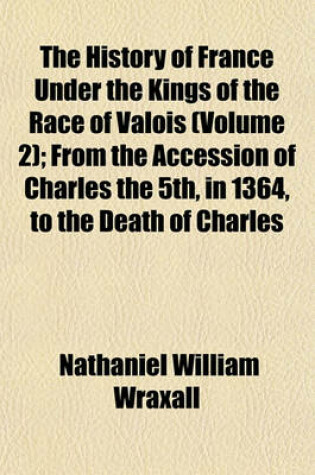 Cover of The History of France Under the Kings of the Race of Valois (Volume 2); From the Accession of Charles the 5th, in 1364, to the Death of Charles