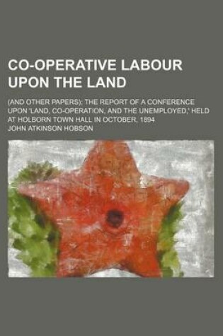 Cover of Co-Operative Labour Upon the Land; (And Other Papers) the Report of a Conference Upon 'Land, Co-Operation, and the Unemployed, ' Held at Holborn Town Hall in October, 1894