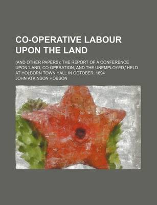 Book cover for Co-Operative Labour Upon the Land; (And Other Papers) the Report of a Conference Upon 'Land, Co-Operation, and the Unemployed, ' Held at Holborn Town Hall in October, 1894