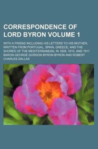 Cover of Correspondence of Lord Byron Volume 1; With a Friend Including His Letters to His Mother, Written from Portugal, Spain, Greece, and the Shores of the Mediterranean, in 1809, 1810, and 1811