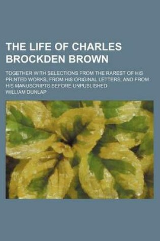 Cover of The Life of Charles Brockden Brown Volume 2; Together with Selections from the Rarest of His Printed Works, from His Original Letters, and from His Manuscripts Before Unpublished