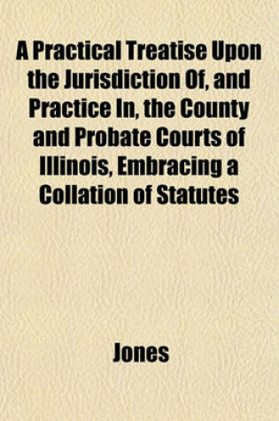 Cover of A Practical Treatise Upon the Jurisdiction Of, and Practice In, the County and Probate Courts of Illinois, Embracing a Collation of Statutes