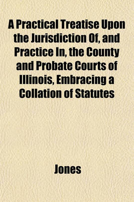 Book cover for A Practical Treatise Upon the Jurisdiction Of, and Practice In, the County and Probate Courts of Illinois, Embracing a Collation of Statutes