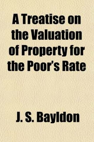 Cover of A Treatise on the Valuation of Property for the Poor's Rate; Showing the Method of Rating Lands, Buildings, Tithes, Mines, Woods, River and Canal Tolls, and Personal Property with an Abstract of the Poor Laws Relating to Rates and Appeals