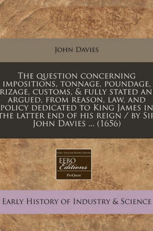 Cover of The Question Concerning Impositions, Tonnage, Poundage, Prizage, Customs, & Fully Stated and Argued, from Reason, Law, and Policy Dedicated to King James in the Latter End of His Reign / By Sir John Davies ... (1656)