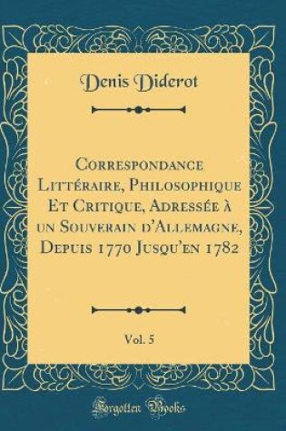 Cover of Correspondance Littéraire, Philosophique Et Critique, Adressée à un Souverain d'Allemagne, Depuis 1770 Jusqu'en 1782, Vol. 5 (Classic Reprint)