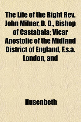 Book cover for The Life of the Right REV. John Milner, D. D., Bishop of Castabala; Vicar Apostolic of the Midland District of England, F.S.A. London, and