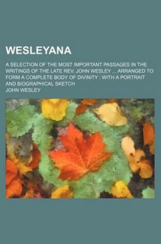 Cover of Wesleyana; A Selection of the Most Important Passages in the Writings of the Late REV. John Wesley Arranged to Form a Complete Body of Divinity with a