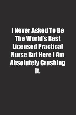 Book cover for I Never Asked To Be The World's Best Licensed Practical Nurse But Here I Am Absolutely Crushing It.