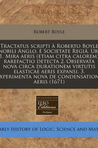 Cover of Tractatus Scripti a Roberto Boyle Nobili Anglo, E Societate Regia. Ubi 1. Mira Aeris (Etiam Citra Calorem) Rarefactio Detecta 2. Observata Nova Circa Durationem Virtutis Elasticae Aeris Expansi. 3. Experimenta Nova de Condensatione Aeris (1671)