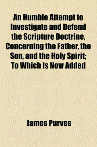 Cover of An Humble Attempt to Investigate and Defend the Scripture Doctrine, Concerning the Father, the Son, and the Holy Spirit; To Which Is Now Added