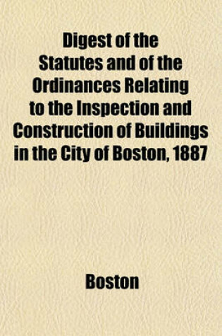 Cover of Digest of the Statutes and of the Ordinances Relating to the Inspection and Construction of Buildings in the City of Boston, 1887