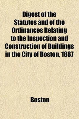 Book cover for Digest of the Statutes and of the Ordinances Relating to the Inspection and Construction of Buildings in the City of Boston, 1887