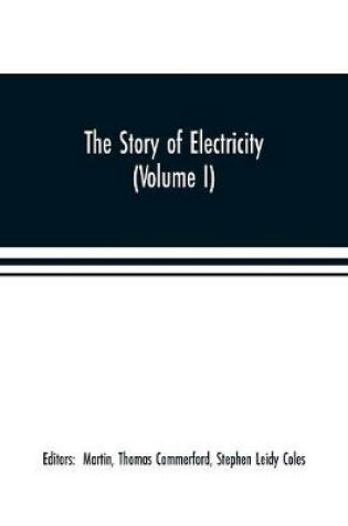 Cover of The story of electricity (Volume I) A popular and practical historical account of the establishment and wonderful development of the electrical industry. With engravings and sketches of the pioneers and prominent men, past and present