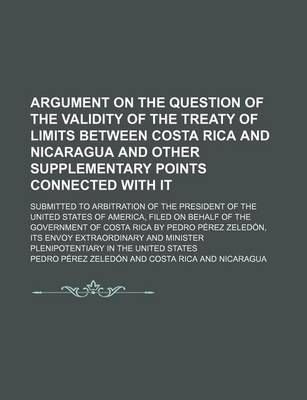 Book cover for Argument on the Question of the Validity of the Treaty of Limits Between Costa Rica and Nicaragua and Other Supplementary Points Connected with It; Submitted to Arbitration of the President of the United States of America, Filed on Behalf of the Government