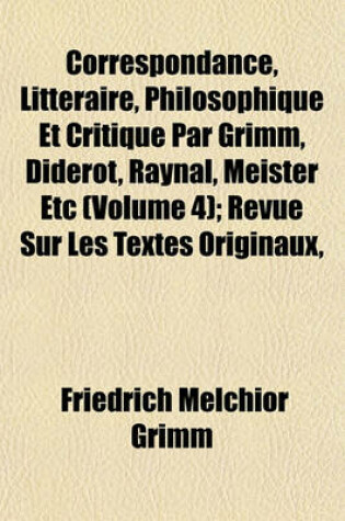 Cover of Correspondance, Litteraire, Philosophique Et Critique Par Grimm, Diderot, Raynal, Meister Etc (Volume 4); Revue Sur Les Textes Originaux,