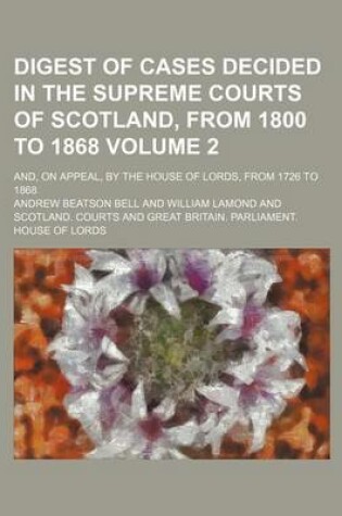 Cover of Digest of Cases Decided in the Supreme Courts of Scotland, from 1800 to 1868 Volume 2; And, on Appeal, by the House of Lords, from 1726 to 1868