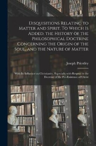 Cover of Disquisitions Relating to Matter and Spirit. To Which is Added, the History of the Philosophical Doctrine Concerning the Origin of the Soul, and the Nature of Matter; With Its Influence on Christianity, Especially With Respect to the Doctrine of The...