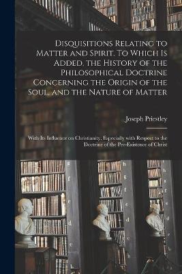 Book cover for Disquisitions Relating to Matter and Spirit. To Which is Added, the History of the Philosophical Doctrine Concerning the Origin of the Soul, and the Nature of Matter; With Its Influence on Christianity, Especially With Respect to the Doctrine of The...