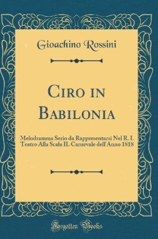 Cover of Ciro in Babilonia: Melodramma Serio da Rappresentarsi Nel R. I. Teatro Alla Scala IL Carnevale dell'Anno 1818 (Classic Reprint)