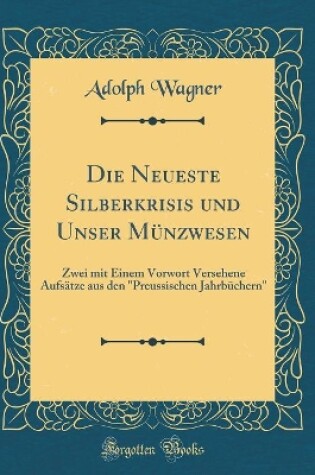 Cover of Die Neueste Silberkrisis und Unser Münzwesen: Zwei mit Einem Vorwort Versehene Aufsätze aus den "Preussischen Jahrbüchern" (Classic Reprint)