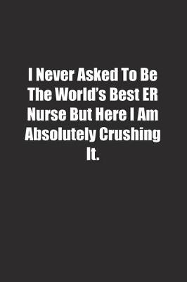 Book cover for I Never Asked To Be The World's Best ER Nurse But Here I Am Absolutely Crushing It.