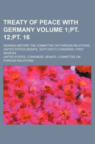 Cover of Treaty of Peace with Germany Volume 1;pt. 12;pt. 16; Hearing Before the Committee on Foreign Relations, United States Senate, Sixty-Sixth Congress, First Session