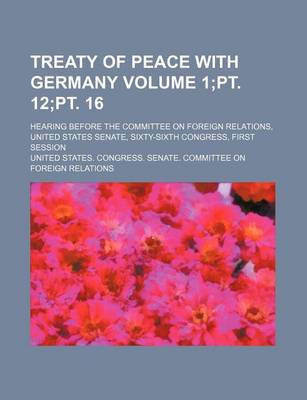 Book cover for Treaty of Peace with Germany Volume 1;pt. 12;pt. 16; Hearing Before the Committee on Foreign Relations, United States Senate, Sixty-Sixth Congress, First Session