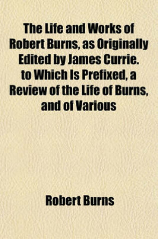 Cover of The Life and Works of Robert Burns, as Originally Edited by James Currie. to Which Is Prefixed, a Review of the Life of Burns, and of Various