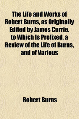 Book cover for The Life and Works of Robert Burns, as Originally Edited by James Currie. to Which Is Prefixed, a Review of the Life of Burns, and of Various