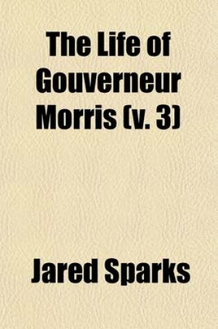 Cover of The Life of Gouverneur Morris (Volume 3); With Selections from His Correspondence and Miscellaneous Papers Detailing Events in the American Revolution, the French Revolution, and in the Political History of the United States