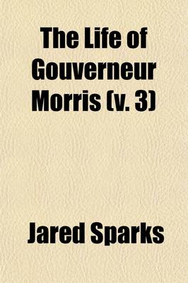 Book cover for The Life of Gouverneur Morris (Volume 3); With Selections from His Correspondence and Miscellaneous Papers Detailing Events in the American Revolution, the French Revolution, and in the Political History of the United States