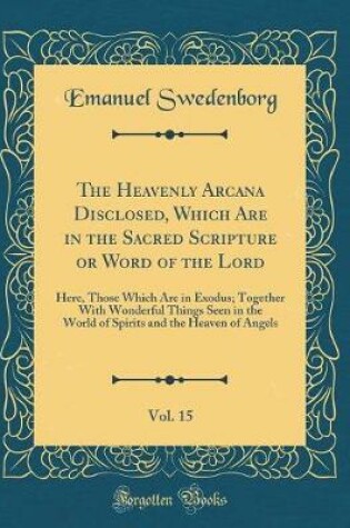 Cover of The Heavenly Arcana Disclosed, Which Are in the Sacred Scripture or Word of the Lord, Vol. 15