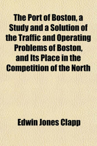 Cover of The Port of Boston, a Study and a Solution of the Traffic and Operating Problems of Boston, and Its Place in the Competition of the North