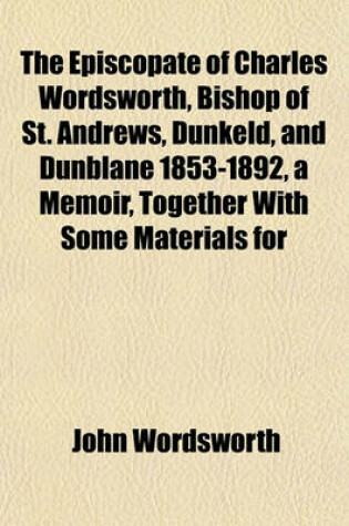 Cover of The Episcopate of Charles Wordsworth, Bishop of St. Andrews, Dunkeld, and Dunblane 1853-1892, a Memoir, Together with Some Materials for