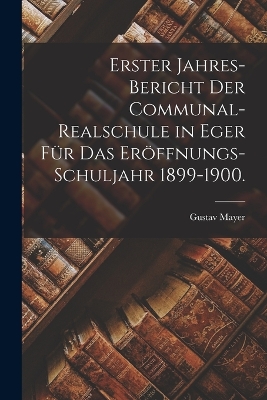 Book cover for Erster Jahres-Bericht der Communal-Realschule in Eger für das Eröffnungs-Schuljahr 1899-1900.