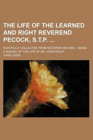 Cover of The Life of the Learned and Right Reverend Pecock, S.T.P.; Faithfully Collected from Records and Mss. Being a Sequel of the Life of Dr. John Wiclif